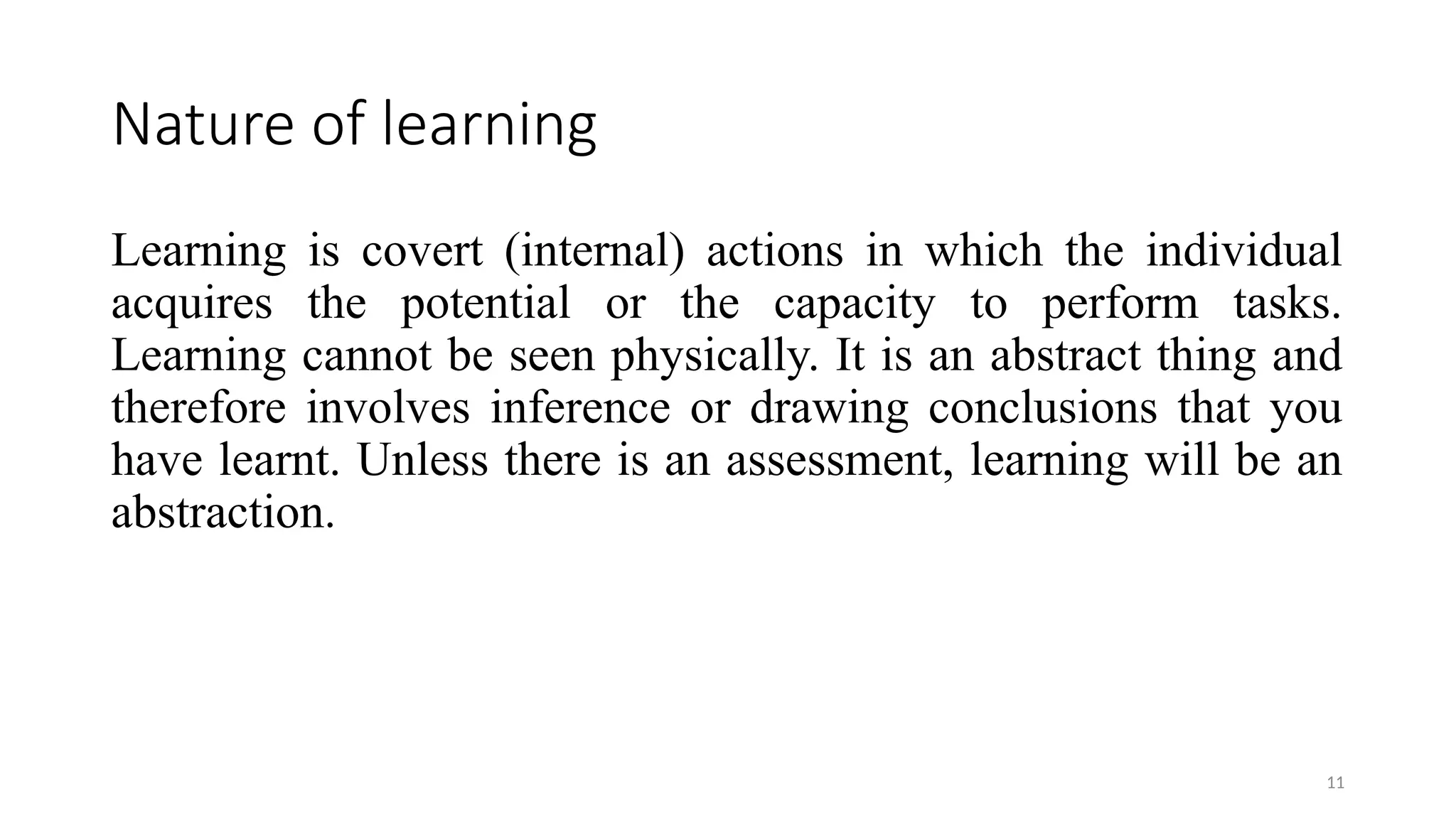 11
Nature of learning
Learning is covert (internal) actions in which the individual
acquires the potential or the capacity to perform tasks.
Learning cannot be seen physically. It is an abstract thing and
therefore involves inference or drawing conclusions that you
have learnt. Unless there is an assessment, learning will be an
abstraction.
 
