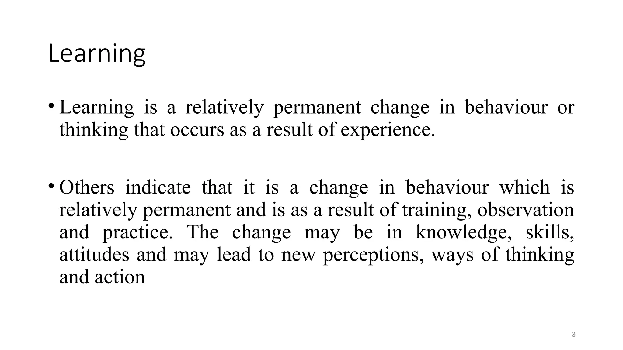 3
Learning
• Learning is a relatively permanent change in behaviour or
thinking that occurs as a result of experience.
• Others indicate that it is a change in behaviour which is
relatively permanent and is as a result of training, observation
and practice. The change may be in knowledge, skills,
attitudes and may lead to new perceptions, ways of thinking
and action
 