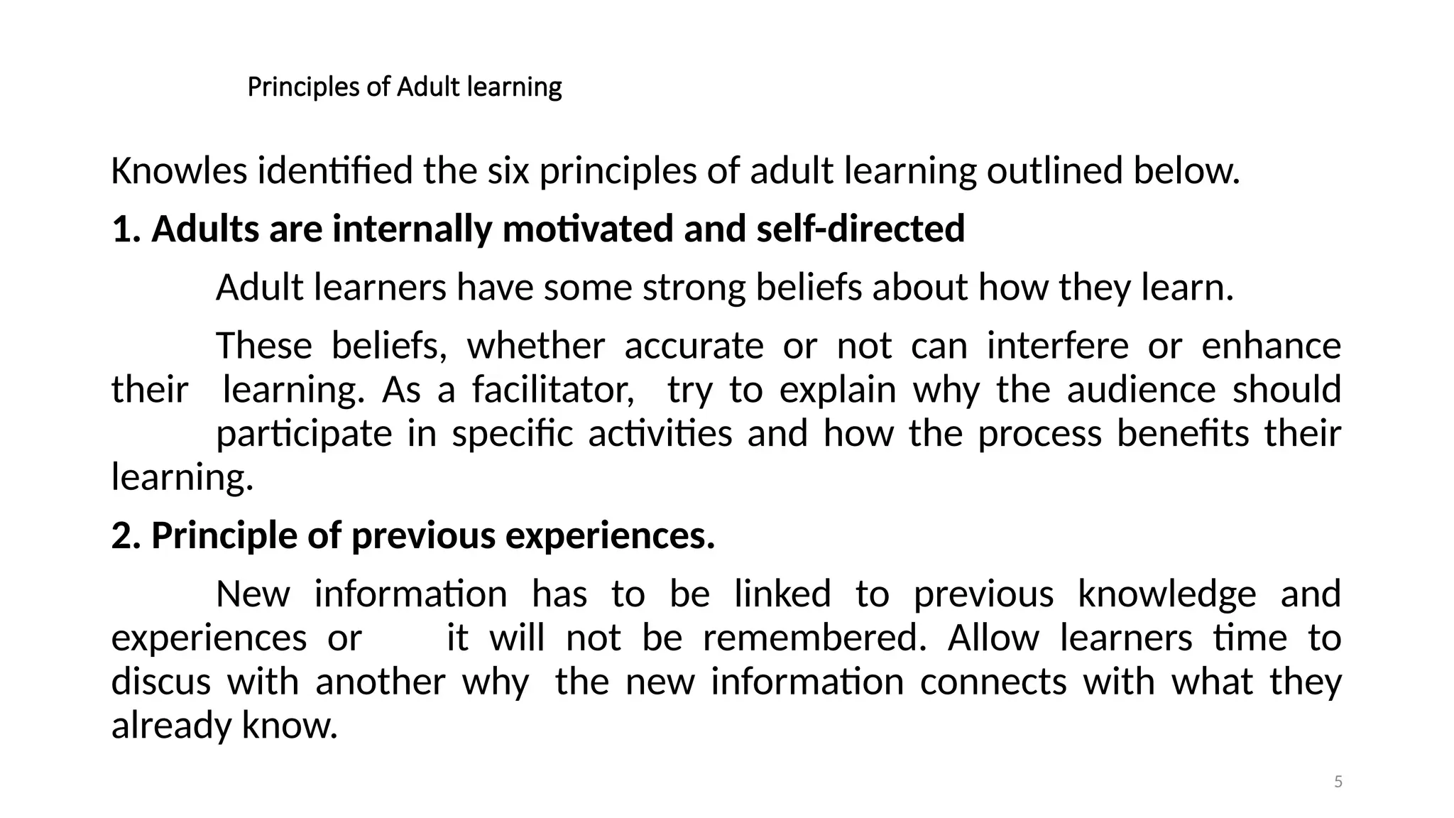 5
Principles of Adult learning
Knowles identified the six principles of adult learning outlined below.
1. Adults are internally motivated and self-directed
Adult learners have some strong beliefs about how they learn.
These beliefs, whether accurate or not can interfere or enhance
their learning. As a facilitator, try to explain why the audience should
participate in specific activities and how the process benefits their
learning.
2. Principle of previous experiences.
New information has to be linked to previous knowledge and
experiences or it will not be remembered. Allow learners time to
discus with another why the new information connects with what they
already know.
 