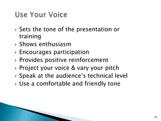 








Sets the tone of the presentation or
training
Shows enthusiasm
Encourages participation
Provides positive reinforcement
Project your voice & vary your pitch
Speak at the audience’s technical level
Use a comfortable and friendly tone

44

 