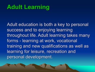 Adult education is both a key to personal
success and to enjoying learning
throughout life. Adult learning takes many
forms - learning at work, vocational
training and new qualifications as well as
learning for leisure, recreation and
personal development.
Adult Learning
 