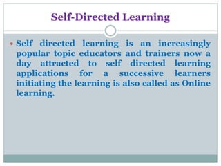 Self-Directed Learning
 Self directed learning is an increasingly
popular topic educators and trainers now a
day attracted to self directed learning
applications for a successive learners
initiating the learning is also called as Online
learning.
 