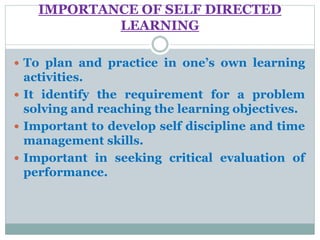 IMPORTANCE OF SELF DIRECTED
LEARNING
 To plan and practice in one’s own learning
activities.
 It identify the requirement for a problem
solving and reaching the learning objectives.
 Important to develop self discipline and time
management skills.
 Important in seeking critical evaluation of
performance.
 