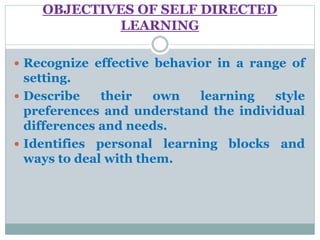 OBJECTIVES OF SELF DIRECTED
LEARNING
 Recognize effective behavior in a range of
setting.
 Describe their own learning style
preferences and understand the individual
differences and needs.
 Identifies personal learning blocks and
ways to deal with them.
 
