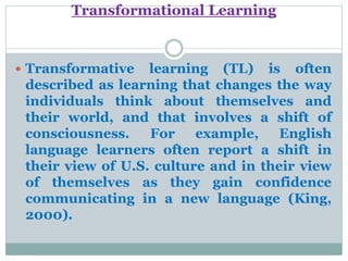 Transformational Learning
 Transformative learning (TL) is often
described as learning that changes the way
individuals think about themselves and
their world, and that involves a shift of
consciousness. For example, English
language learners often report a shift in
their view of U.S. culture and in their view
of themselves as they gain confidence
communicating in a new language (King,
2000).
 