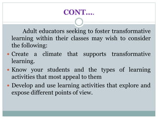 CONT….
Adult educators seeking to foster transformative
learning within their classes may wish to consider
the following:
 Create a climate that supports transformative
learning.
 Know your students and the types of learning
activities that most appeal to them
 Develop and use learning activities that explore and
expose different points of view.
 