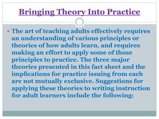 Bringing Theory Into Practice
 The art of teaching adults effectively requires
an understanding of various principles or
theories of how adults learn, and requires
making an effort to apply some of those
principles to practice. The three major
theories presented in this fact sheet and the
implications for practice issuing from each
are not mutually exclusive. Suggestions for
applying these theories to writing instruction
for adult learners include the following:
 