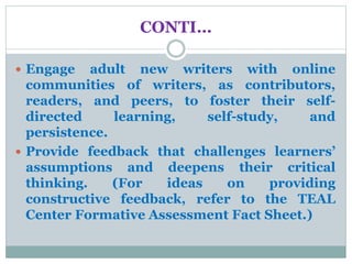 CONTI…
 Engage adult new writers with online
communities of writers, as contributors,
readers, and peers, to foster their self-
directed learning, self-study, and
persistence.
 Provide feedback that challenges learners’
assumptions and deepens their critical
thinking. (For ideas on providing
constructive feedback, refer to the TEAL
Center Formative Assessment Fact Sheet.)
 