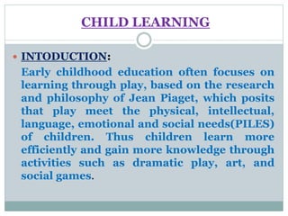 CHILD LEARNING
 INTODUCTION:
Early childhood education often focuses on
learning through play, based on the research
and philosophy of Jean Piaget, which posits
that play meet the physical, intellectual,
language, emotional and social needs(PILES)
of children. Thus children learn more
efficiently and gain more knowledge through
activities such as dramatic play, art, and
social games.
 