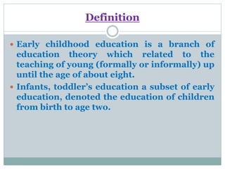 Definition
 Early childhood education is a branch of
education theory which related to the
teaching of young (formally or informally) up
until the age of about eight.
 Infants, toddler’s education a subset of early
education, denoted the education of children
from birth to age two.
 