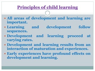 Principles of child learning
 All areas of development and learning are
important.
 Learning and development follow
sequences.
 Development and learning proceed at
varying rates.
 Development and learning results from an
interaction of maturation and experiences.
 Early experiences have profound effects on
development and learning.
 