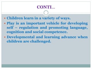 CONTI…
 Children learn in a variety of ways.
 Play is an important vehicle for developing
self – regulation and promoting language,
cognition and social competence.
 Developmental and learning advance when
children are challenged.
 