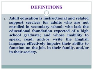DEFINITIONS
1. Adult education is instructional and related
support services for adults who are not
enrolled in secondary school; who lack the
educational foundation expected of a high
school graduate; and whose inability to
speak, read, and/or write the English
language effectively impairs their ability to
function on the job, in their family, and/or
in their society.
 