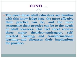 CONTI…..
 The more those adult educators are familiar
with this know-ledge base, the more effective
their practice can be, and the more
responsive their practice can be to the needs
of adult learners. This fact sheet reviews
three major theories—Andragogy, self-
directed learning, and transformational
learning—and discusses their implications
for practice.
 