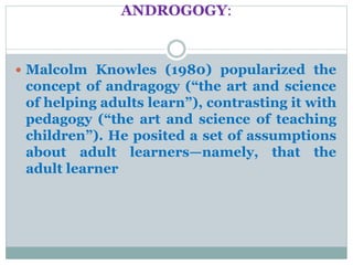 ANDROGOGY:
 Malcolm Knowles (1980) popularized the
concept of andragogy (“the art and science
of helping adults learn”), contrasting it with
pedagogy (“the art and science of teaching
children”). He posited a set of assumptions
about adult learners—namely, that the
adult learner
 