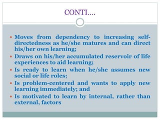 CONTI….
 Moves from dependency to increasing self-
directedness as he/she matures and can direct
his/her own learning;
 Draws on his/her accumulated reservoir of life
experiences to aid learning;
 Is ready to learn when he/she assumes new
social or life roles;
 Is problem-centered and wants to apply new
learning immediately; and
 Is motivated to learn by internal, rather than
external, factors
 
