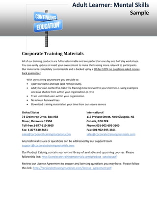 Adult Learner: Mental Skills
Sample
CorporateTraining Materials
All of our training products are fully customizable and are perfect for one day and half day workshops.
You can easily update or insert your own content to make the training more relevant to participants.
Our material is completely customizable and is backed up by a 90 day 100% no questions asked money
back guarantee!
With our training courseware you are able to:
• Add your name and logo (and remove ours).
• Add your own content to make the training more relevant to your clients (i.e. using examples
and case studies from within your organization or city)
• Train unlimited users within your organization.
• No Annual Renewal Fees
• Download training material on your time from our secure servers
United States International
73 Greentree Drive, Box #68 116 Provost Street, New Glasgow, NS
Dover, Delaware 19904 Canada, B2H 2P4
Toll-free:1-877-610-3660 Phone: 001-902-695-3660
Fax: 1-877-610-3661 Fax: 001-902-695-3661
sales@corporatetrainingmaterials.com sales@corporatetrainingmaterials.com
Any technical issues or questions can be addressed by our support team
support@corporatetrainingmaterials.com
Our Product Catalog contains our entire library of available and upcoming courses. Please
follow this link: http://corporatetrainingmaterials.com/product_catalog.pdf
Review our License Agreement to answer any licensing questions you may have. Please follow
this link: http://corporatetrainingmaterials.com/license_agreement.pdf
 
