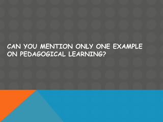 CAN YOU MENTION ONLY ONE EXAMPLE
ON PEDAGOGICAL LEARNING?
 