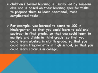  children’s formal learning is usually led by someone
else and is based on their learning specific tasks
to prepare them to learn additional, more
complicated tasks.
 For example, you learned to count to 100 in
kindergarten, so that you could learn to add and
subtract in first grade, so that you could learn to
multiply and divide in third grade, so that you
could learn algebra in eighth grade, so that you
could learn trigonometry in high school, so that you
could learn calculus in college.
 
