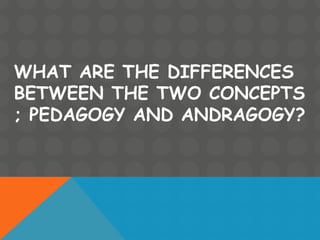 WHAT ARE THE DIFFERENCES
BETWEEN THE TWO CONCEPTS
; PEDAGOGY AND ANDRAGOGY?
 