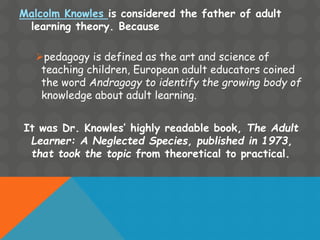 Malcolm Knowles is considered the father of adult
learning theory. Because
pedagogy is defined as the art and science of
teaching children, European adult educators coined
the word Andragogy to identify the growing body of
knowledge about adult learning.
It was Dr. Knowles’ highly readable book, The Adult
Learner: A Neglected Species, published in 1973,
that took the topic from theoretical to practical.
 