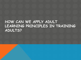 HOW CAN WE APPLY ADULT
LEARNING PRINCIPLES IN TRAINING
ADULTS?
 