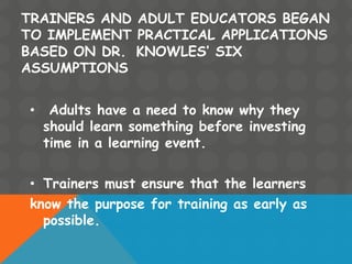 TRAINERS AND ADULT EDUCATORS BEGAN
TO IMPLEMENT PRACTICAL APPLICATIONS
BASED ON DR. KNOWLES’ SIX
ASSUMPTIONS
• Adults have a need to know why they
should learn something before investing
time in a learning event.
• Trainers must ensure that the learners
know the purpose for training as early as
possible.
 