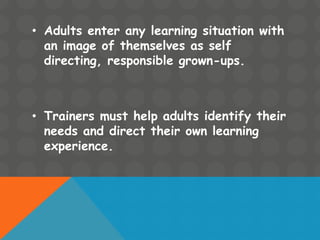 • Adults enter any learning situation with
an image of themselves as self
directing, responsible grown-ups.
• Trainers must help adults identify their
needs and direct their own learning
experience.
 