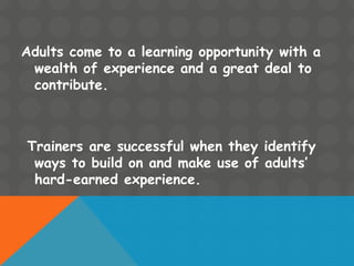 Adults come to a learning opportunity with a
wealth of experience and a great deal to
contribute.
Trainers are successful when they identify
ways to build on and make use of adults’
hard-earned experience.
 