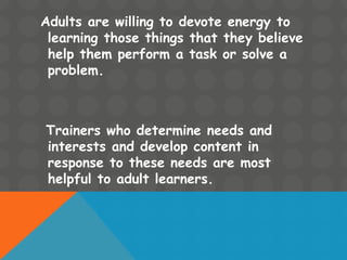 Adults are willing to devote energy to
learning those things that they believe
help them perform a task or solve a
problem.
Trainers who determine needs and
interests and develop content in
response to these needs are most
helpful to adult learners.
 