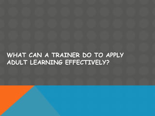 WHAT CAN A TRAINER DO TO APPLY
ADULT LEARNING EFFECTIVELY?
 