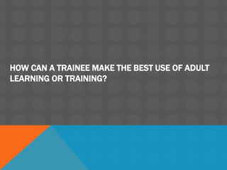 HOW CAN A TRAINEE MAKE THE BEST USE OF ADULT
LEARNING OR TRAINING?
 