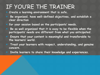 IF YOU’RE THE TRAINER
 Create a learning environment that is safe.
 Be organized, have well-defined objectives, and establish a
clear direction
 for your session based on the participants’ needs.
 Be so well organized that it is easy to be flexible when the
participants’ needs are different from what you anticipated.
 Ensure that your content is meaningful and transferable to
the learners’ world.
 Treat your learners with respect, understanding, and genuine
concern.
 Invite learners to share their knowledge and experiences.
 