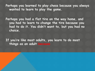 Perhaps you learned to play chess because you always
wanted to learn to play the game.
Perhaps you had a flat tire on the way home, and
you had to learn to change the tire because you
had to do it. You didn’t want to, but you had no
choice.
If you’re like most adults, you learn to do most
things as an adult because
 