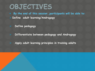OBJECTIVES
 By the end of this session ,participants will be able to:
 Define adult learning/Andragogy
 Define pedagogy
 Differentiate between pedagogy and Andragogy
 Apply adult learning principles in training adults
 