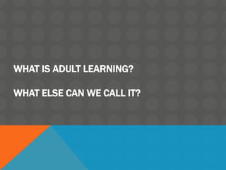 WHAT IS ADULT LEARNING?
WHAT ELSE CAN WE CALL IT?
 