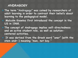 ANDRAGOGY
 The term “Andragogy” was coined by researchers of
adult learning in order to contrast their beliefs about
learning to the pedagogical model.
 Malcolm Knowles first introduced the concept in the
US in 1968.
 The concept of Andragogy implies self-directedness
and an active student role, as well as solution-
centered activities.
 It was derived from the Greek word “aner” (with the
stem andr-) meaning “man, not boy.”
 