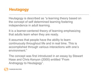 Heutagogy 
Heutagogy is described as “a learning theory based on 
the concept of self determined learning fostering 
independence in adult learning. 
It is a learner-centered theory of learning emphasizing 
that adults learn when they are ready. 
It assumes that people have the ability to learn 
continuously throughout life and in real time. This is 
accomplished through various interactions with one’s 
environment.” 
The concept was first introduced in an essay by Stewart 
Hase and Chris Kenyon (2000) entitled “From 
Andragogy to Heutagogy”. 
 