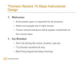 Thomson Reuters 10 Steps Instructional 
Design 
1. Welcome: 
– Enthusiastic open is important for all sessions. 
– Make sure people are in right course. 
– Trainer should introduce self & explain credentials on 
the course topic. 
1. Ice Breaker 
– Don’t do boring like name, location, exp etc. 
– Try favorite vacations & why. 
– Best thing happened today morning. 
 