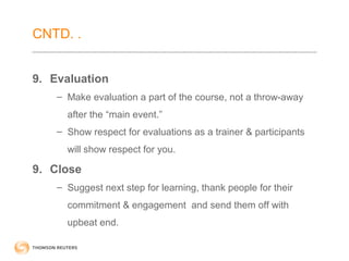 CNTD. . 
9. Evaluation 
– Make evaluation a part of the course, not a throw-away 
after the “main event.” 
– Show respect for evaluations as a trainer & participants 
will show respect for you. 
9. Close 
– Suggest next step for learning, thank people for their 
commitment & engagement and send them off with 
upbeat end. 
 