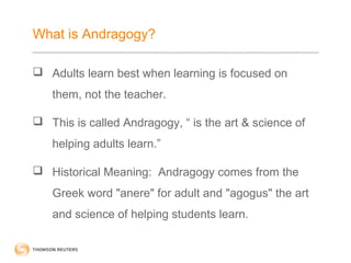 What is Andragogy? 
 Adults learn best when learning is focused on 
them, not the teacher. 
 This is called Andragogy, “ is the art & science of 
helping adults learn.” 
 Historical Meaning: Andragogy comes from the 
Greek word "anere" for adult and "agogus" the art 
and science of helping students learn. 
 