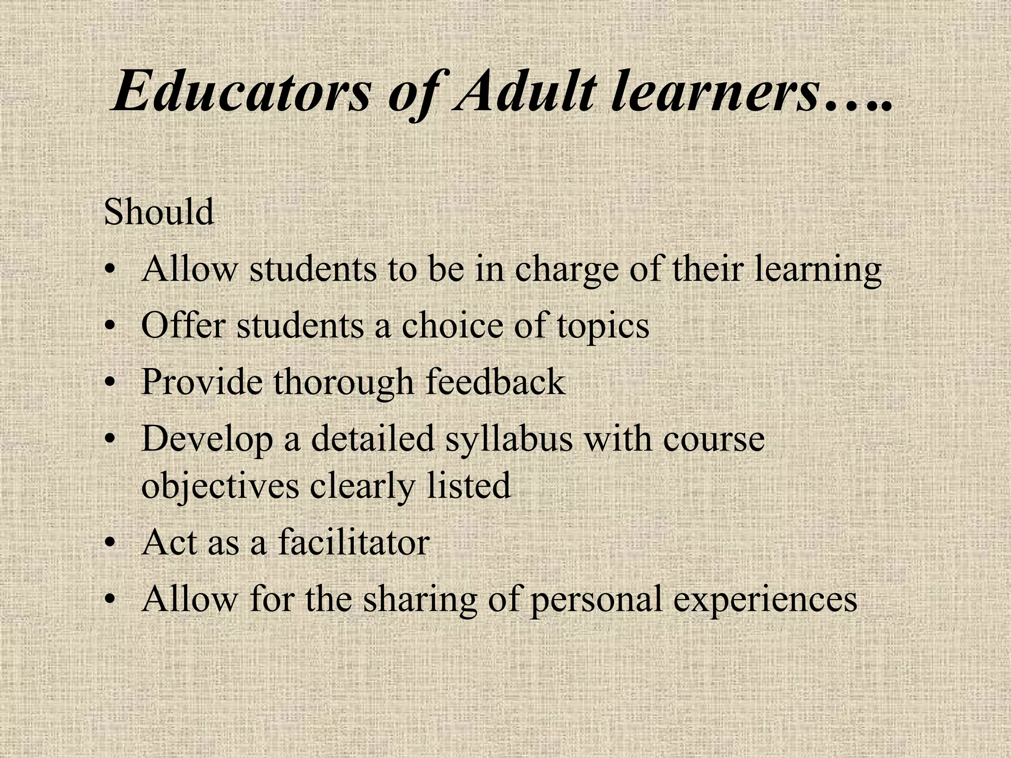 Educators of Adult learners….
Should
• Allow students to be in charge of their learning
• Offer students a choice of topics
• Provide thorough feedback
• Develop a detailed syllabus with course
objectives clearly listed
• Act as a facilitator
• Allow for the sharing of personal experiences
