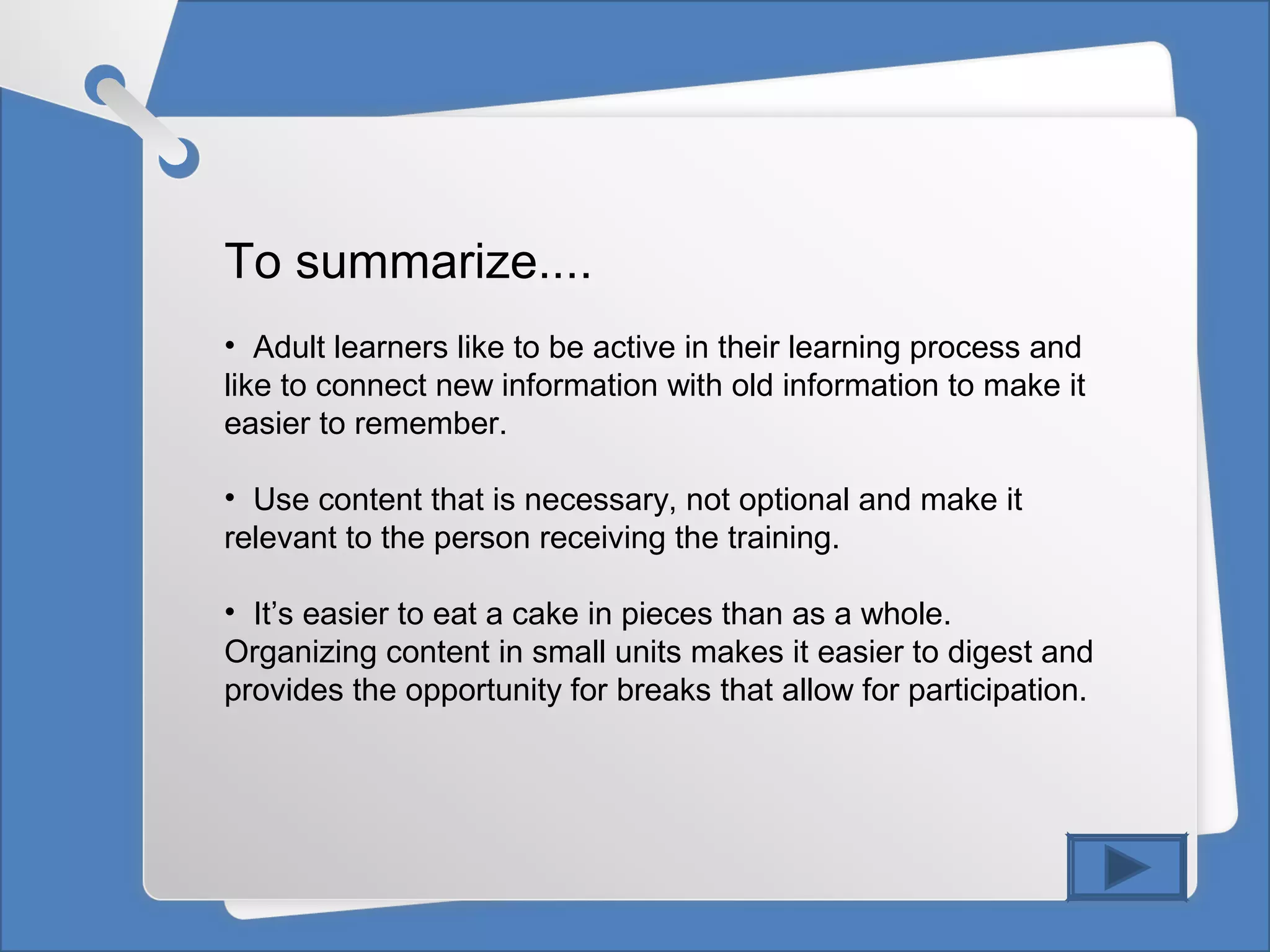To summarize....
• Adult learners like to be active in their learning process and
like to connect new information with old information to make it
easier to remember.
• Use content that is necessary, not optional and make it
relevant to the person receiving the training.
• It’s easier to eat a cake in pieces than as a whole.
Organizing content in small units makes it easier to digest and
provides the opportunity for breaks that allow for participation.
 