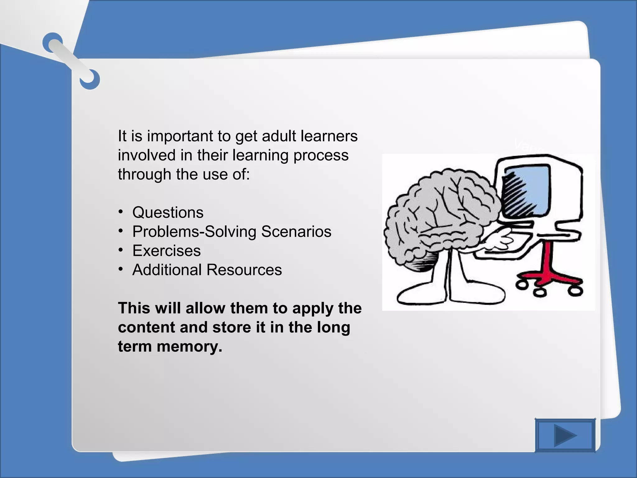 Vanessa Aller
It is important to get adult learners
involved in their learning process
through the use of:
• Questions
• Problems-Solving Scenarios
• Exercises
• Additional Resources
This will allow them to apply the
content and store it in the long
term memory.
 