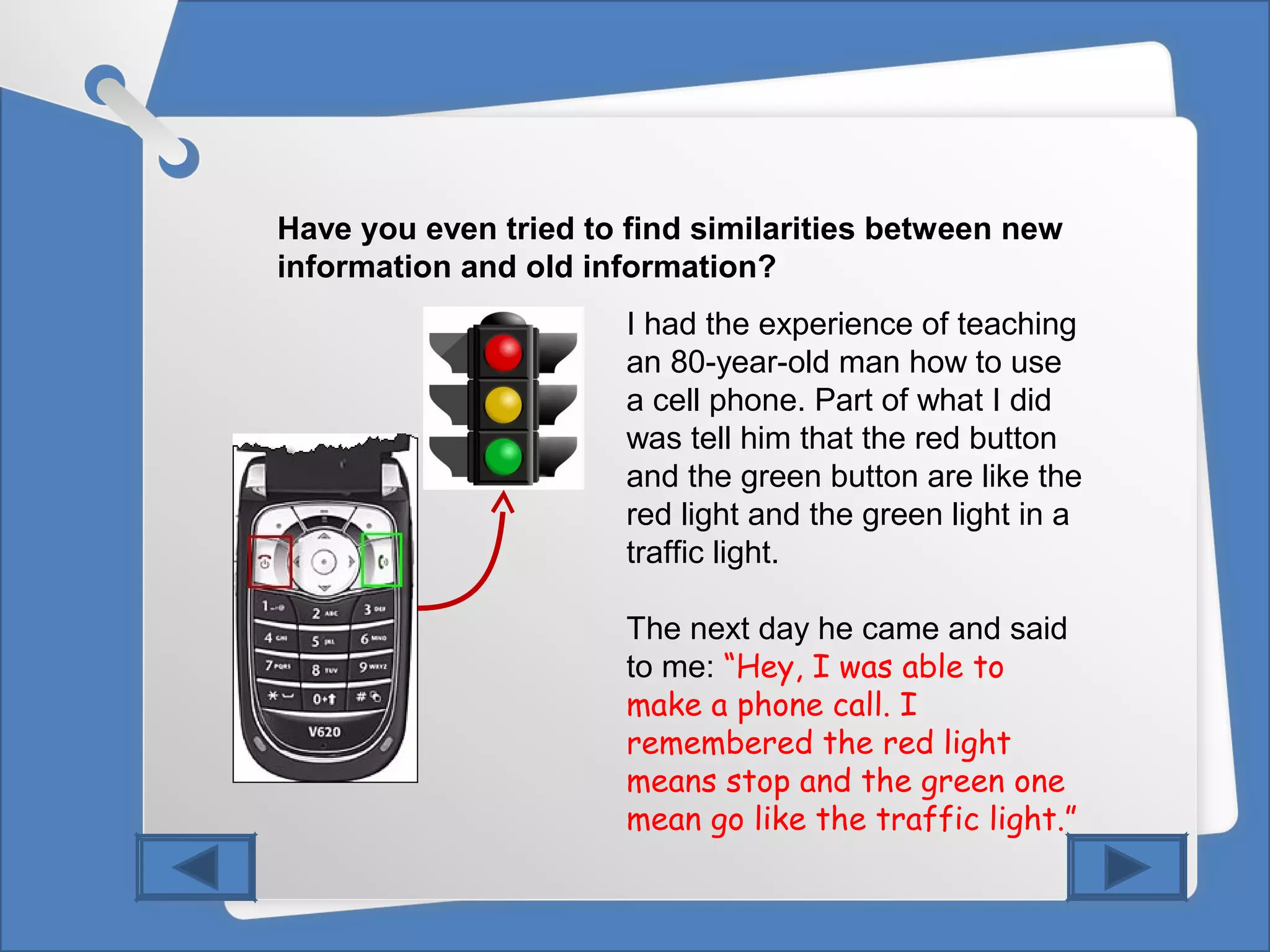Have you even tried to find similarities between new
information and old information?
I had the experience of teaching
an 80-year-old man how to use
a cell phone. Part of what I did
was tell him that the red button
and the green button are like the
red light and the green light in a
traffic light.
The next day he came and said
to me: “Hey, I was able to
make a phone call. I
remembered the red light
means stop and the green one
mean go like the traffic light.”
 