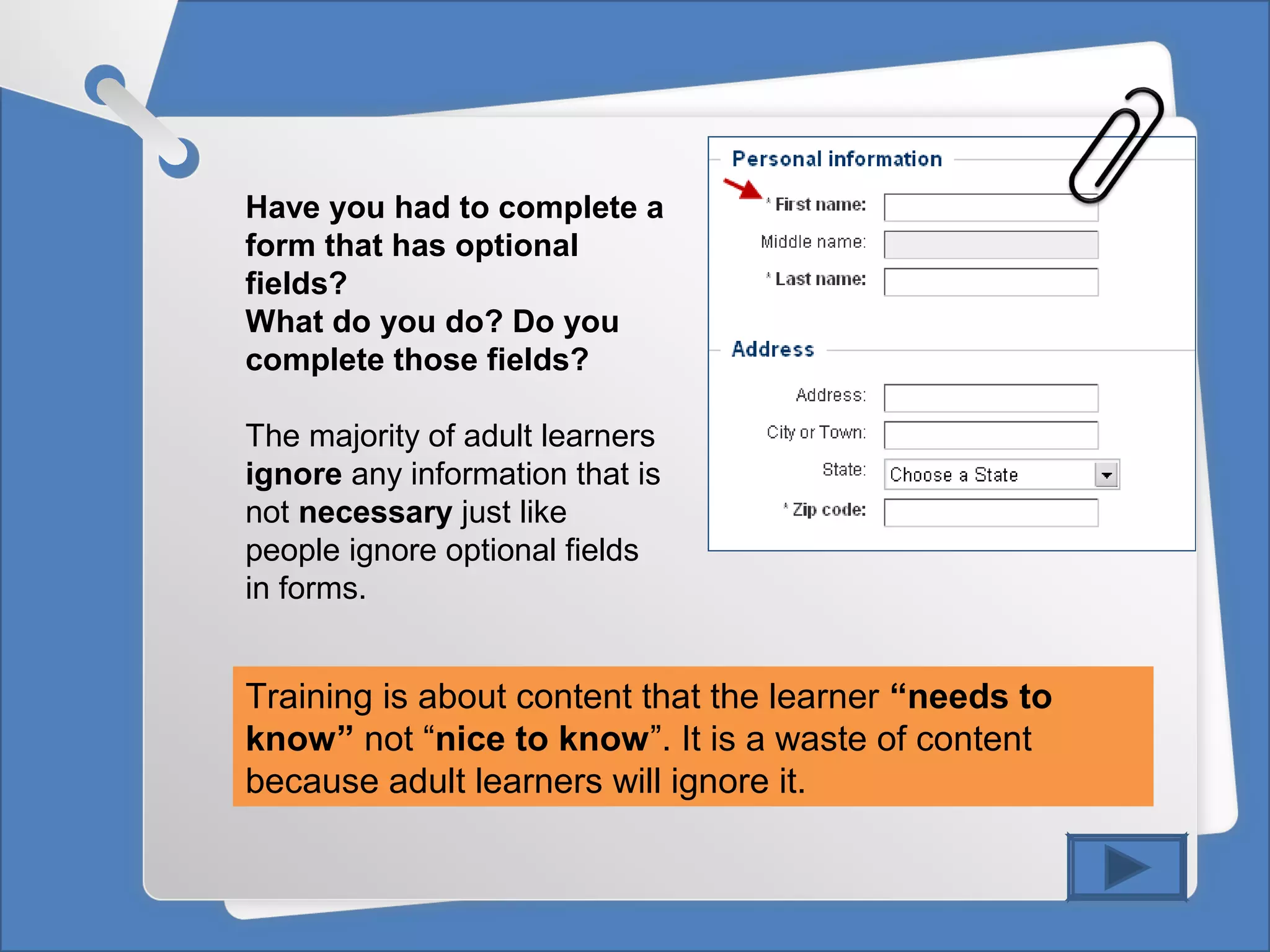 Have you had to complete a
form that has optional
fields?
What do you do? Do you
complete those fields?
The majority of adult learners
ignore any information that is
not necessary just like
people ignore optional fields
in forms.
Training is about content that the learner “needs to
know” not “nice to know”. It is a waste of content
because adult learners will ignore it.
 