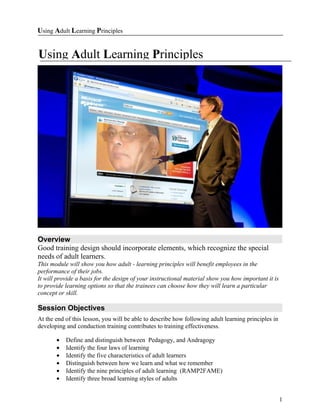 Using Adult Learning Principles


Using Adult Learning Principles




Overview
Good training design should incorporate elements, which recognize the special
needs of adult learners.
This module will show you how adult - learning principles will benefit employees in the
performance of their jobs.
It will provide a basis for the design of your instructional material show you how important it is
to provide learning options so that the trainees can choose how they will learn a particular
concept or skill.

Session Objectives
At the end of this lesson, you will be able to describe how following adult learning principles in
developing and conduction training contributes to training effectiveness.

       •   Define and distinguish between Pedagogy, and Andragogy
       •   Identify the four laws of learning
       •   Identify the five characteristics of adult learners
       •   Distinguish between how we learn and what we remember
       •   Identify the nine principles of adult learning (RAMP2FAME)
       •   Identify three broad learning styles of adults


                                                                                                     1
 