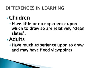  Children
◦ Have little or no experience upon
which to draw so are relatively “clean
slates”.
 Adults
◦ Have much experience upon to draw
and may have fixed viewpoints.
 