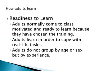  Readiness to Learn
◦ Adults normally come to class
motivated and ready to learn because
they have chosen the training.
◦ Adults learn in order to cope with
real-life tasks.
◦ Adults do not group by age or sex
but by experience.
 