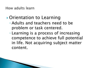  Orientation to Learning
◦ Adults and teachers need to be
problem or task centered.
◦ Learning is a process of increasing
competence to achieve full potential
in life. Not acquiring subject matter
content.
 